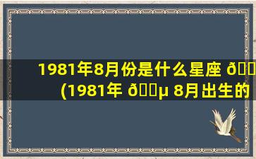 1981年8月份是什么星座 🍁 (1981年 🐵 8月出生的人是什么命)